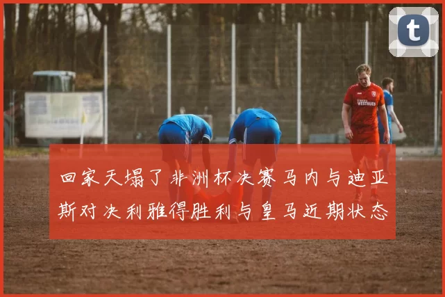 回家天塌了非洲杯决赛马内与迪亚斯对决利雅得胜利与皇马近期状态堪忧
