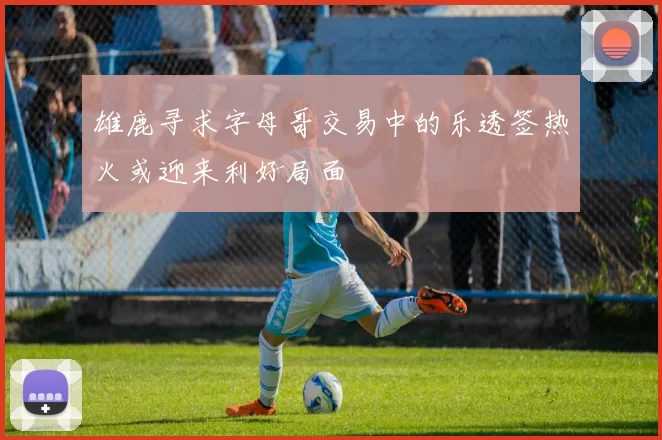 雄鹿寻求字母哥交易中的乐透签热火或迎来利好局面