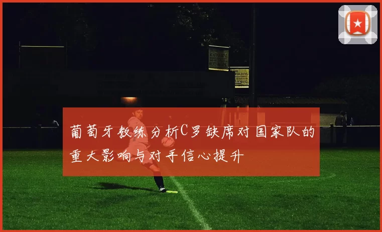 葡萄牙教练分析C罗缺席对国家队的重大影响与对手信心提升