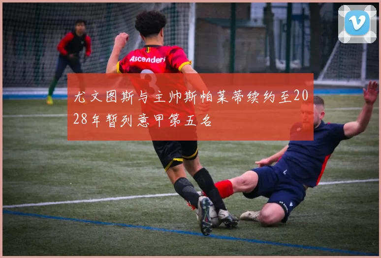 尤文图斯与主帅斯帕莱蒂续约至2028年暂列意甲第五名