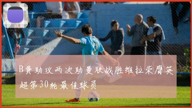 B费助攻两次助曼联战胜维拉荣膺英超第30轮最佳球员