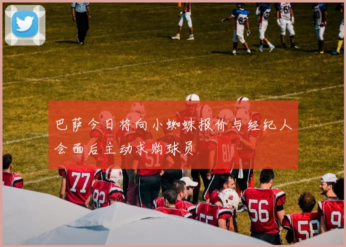 巴萨今日将向小蜘蛛报价与经纪人会面后主动求购球员