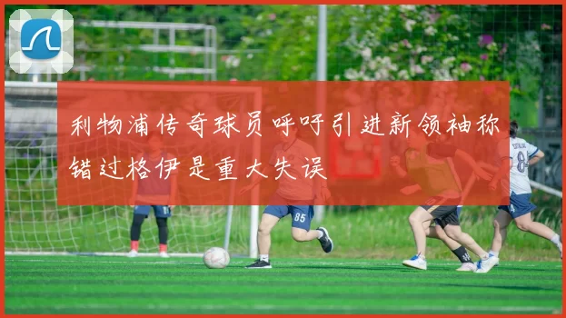 利物浦传奇球员呼吁引进新领袖称错过格伊是重大失误