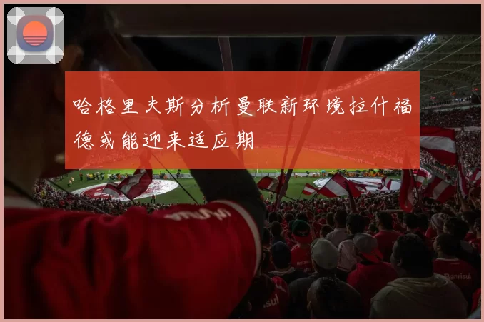 哈格里夫斯分析曼联新环境拉什福德或能迎来适应期