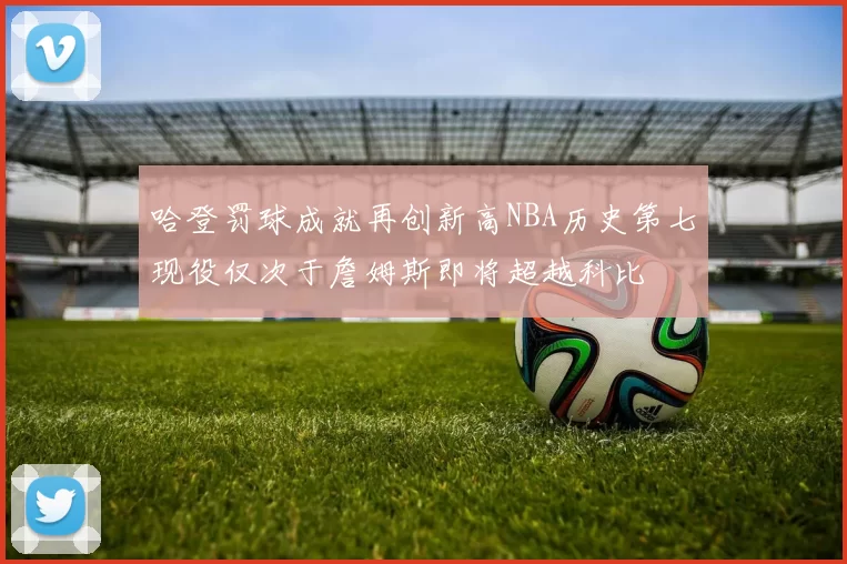 哈登罚球成就再创新高NBA历史第七现役仅次于詹姆斯即将超越科比