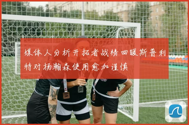 媒体人分析开拓者战绩回暖斯普利特对杨瀚森使用愈加谨慎