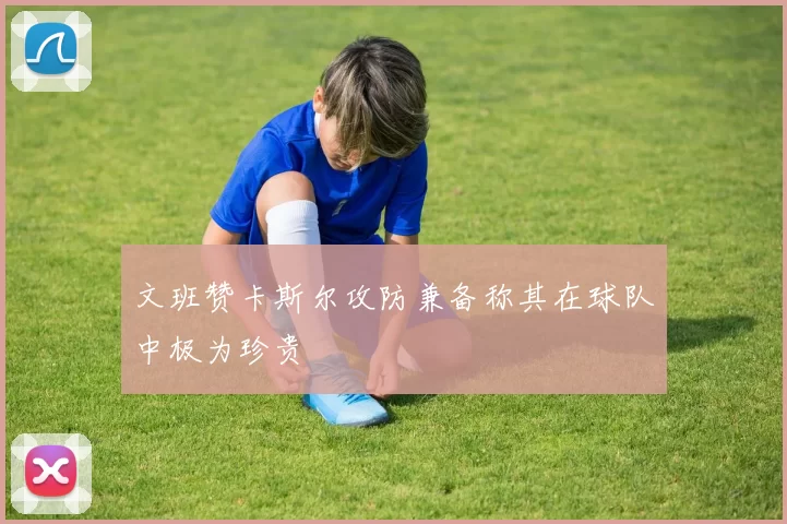文班赞卡斯尔攻防兼备称其在球队中极为珍贵