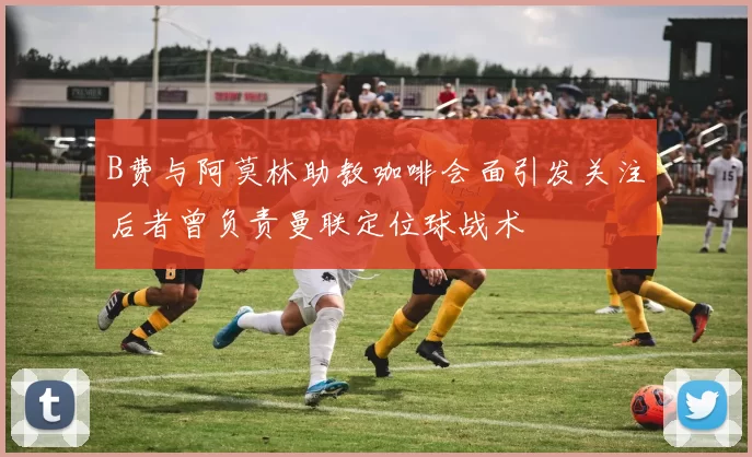 B费与阿莫林助教咖啡会面引发关注后者曾负责曼联定位球战术