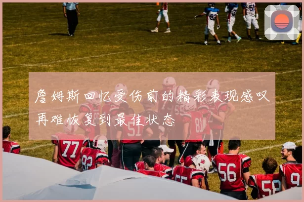 詹姆斯回忆受伤前的精彩表现感叹再难恢复到最佳状态