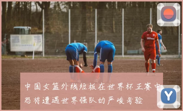 中国女篮外线短板在世界杯正赛中恐将遭遇世界强队的严峻考验