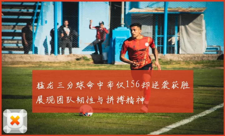 猛龙三分球命中率仅156却逆袭获胜展现团队韧性与拼搏精神