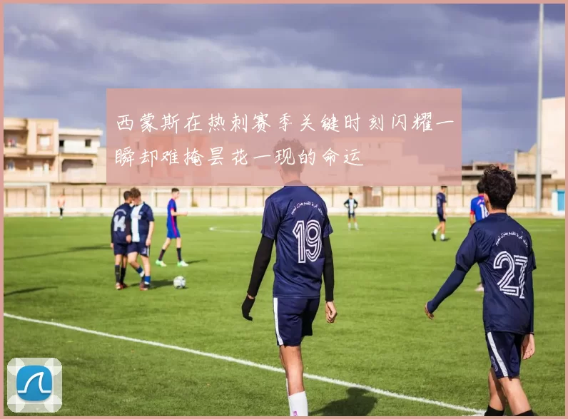 西蒙斯在热刺赛季关键时刻闪耀一瞬却难掩昙花一现的命运