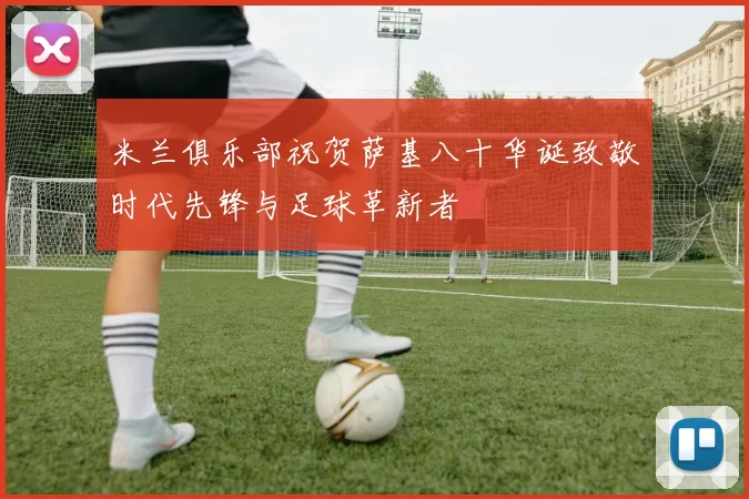 米兰俱乐部祝贺萨基八十华诞致敬时代先锋与足球革新者