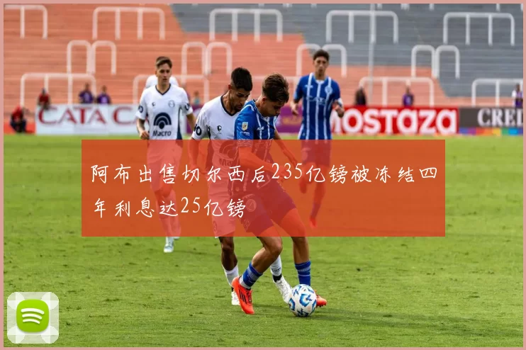 阿布出售切尔西后235亿镑被冻结四年利息达25亿镑