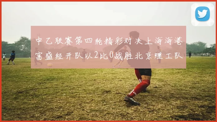 中乙联赛第四轮精彩对决上海海港富盛经开队以2比0战胜北京理工队
