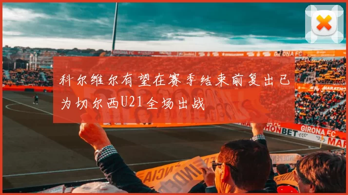 科尔维尔有望在赛季结束前复出已为切尔西U21全场出战