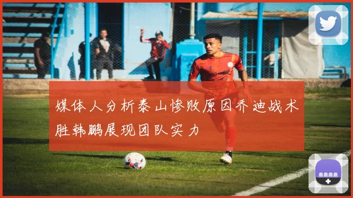 媒体人分析泰山惨败原因乔迪战术胜韩鹏展现团队实力