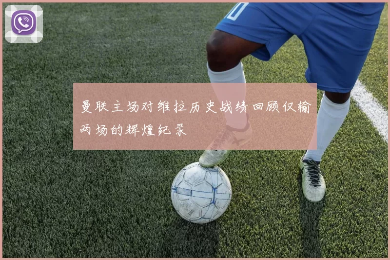 曼联主场对维拉历史战绩回顾仅输两场的辉煌纪录