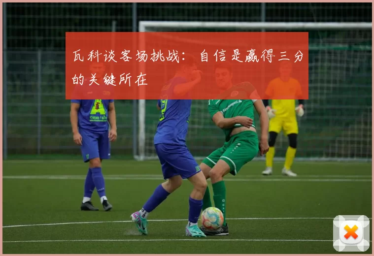 瓦科谈客场挑战：自信是赢得三分的关键所在