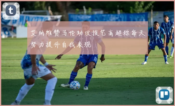 艾纳维赞马伦助攻技艺高超称每天努力提升自我表现