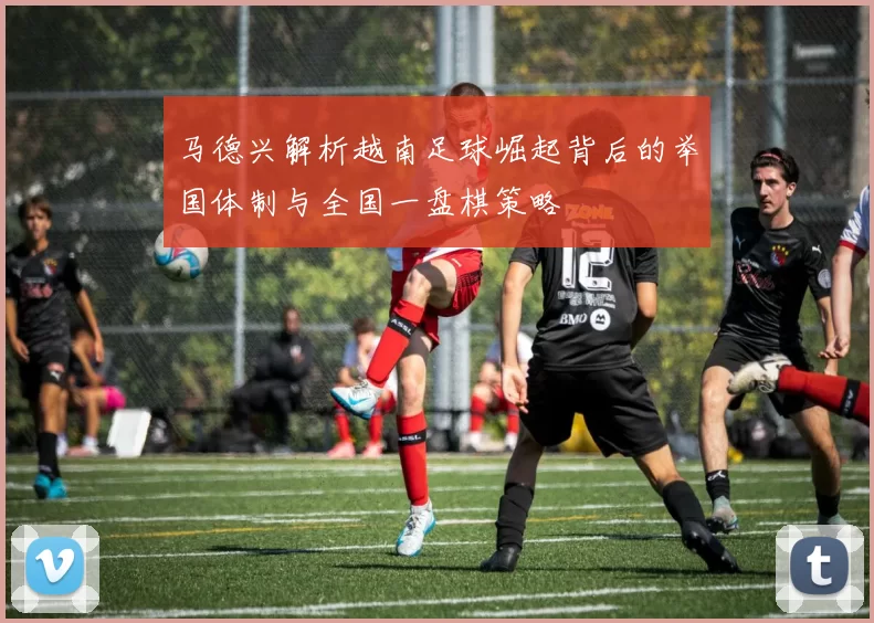 马德兴解析越南足球崛起背后的举国体制与全国一盘棋策略