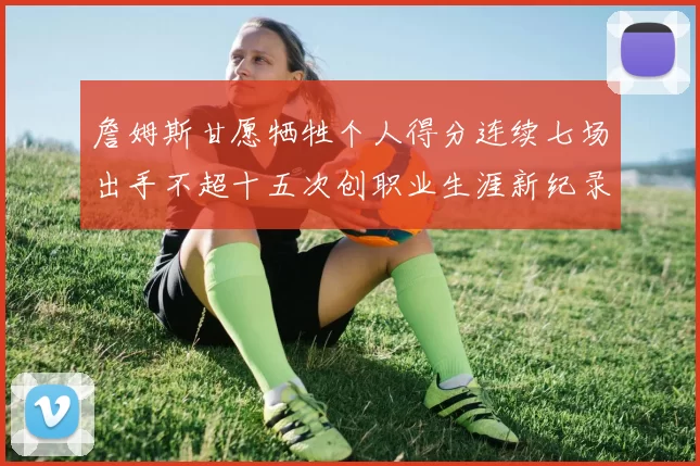 詹姆斯甘愿牺牲个人得分连续七场出手不超十五次创职业生涯新纪录