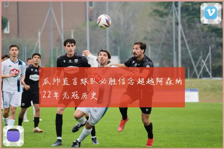 瓜帅直言球队必胜信念超越阿森纳22年无冠历史
