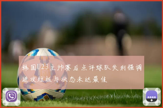 韩国U23主帅赛后点评球队失利强调进攻短板与状态未达最佳