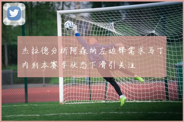 杰拉德分析阿森纳左边锋需求马丁内利本赛季状态下滑引关注