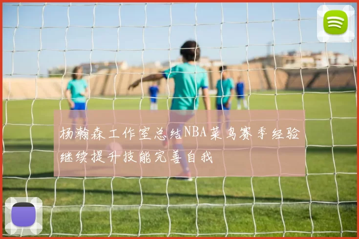 杨瀚森工作室总结NBA菜鸟赛季经验继续提升技能完善自我