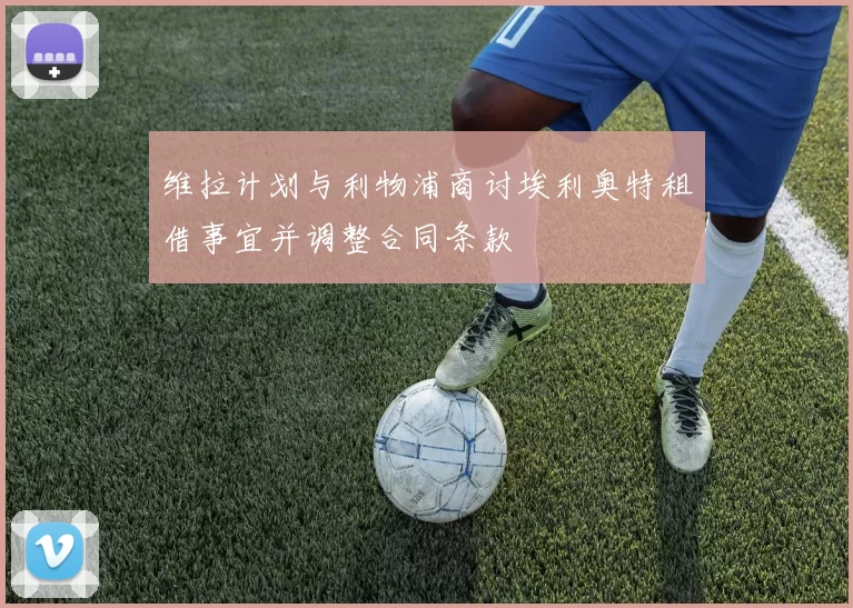 维拉计划与利物浦商讨埃利奥特租借事宜并调整合同条款