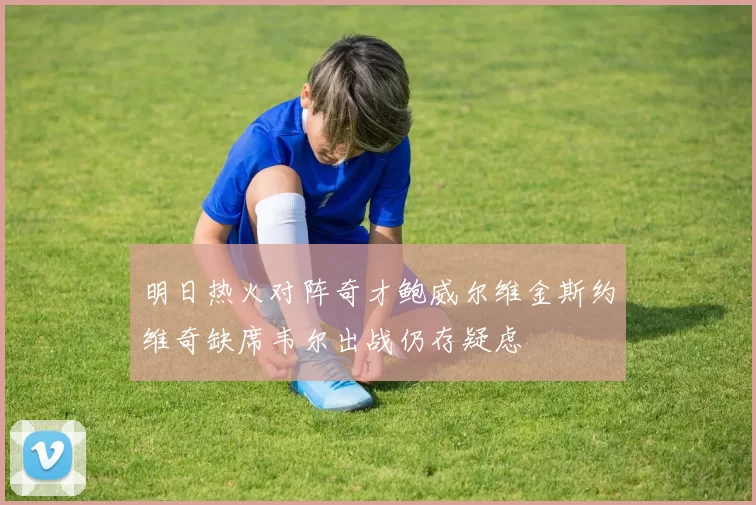 明日热火对阵奇才鲍威尔维金斯约维奇缺席韦尔出战仍存疑虑