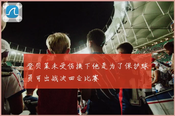 登贝莱未受伤换下他是为了保护球员可出战次回合比赛